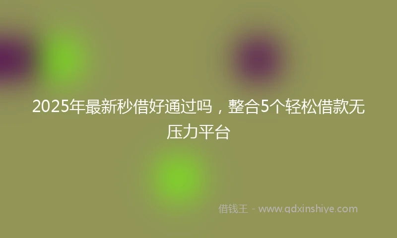 2025年最新秒借好通过吗，整合5个轻松借款无压力平台
