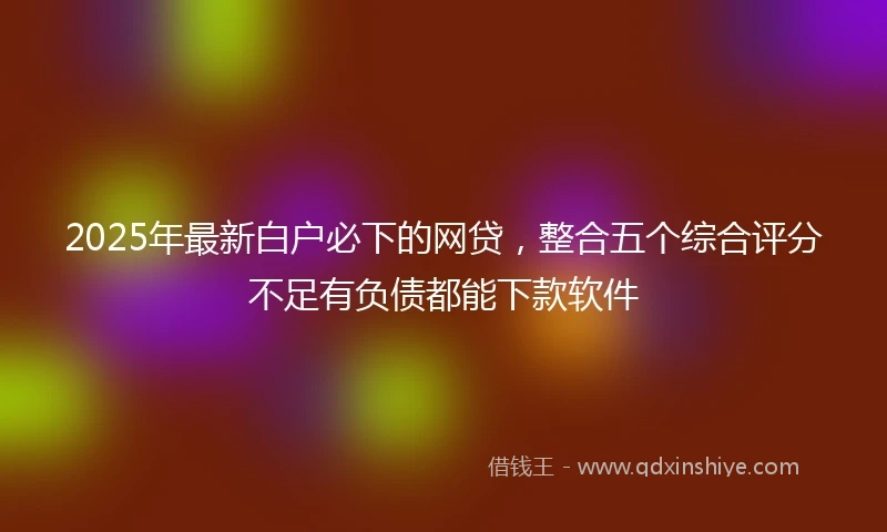 2025年最新白户必下的网贷，整合五个综合评分不足有负债都能下款软件
