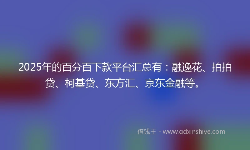 2025年的百分百下款平台汇总有：融逸花、拍拍贷、柯基贷、东方汇、京东金融等。