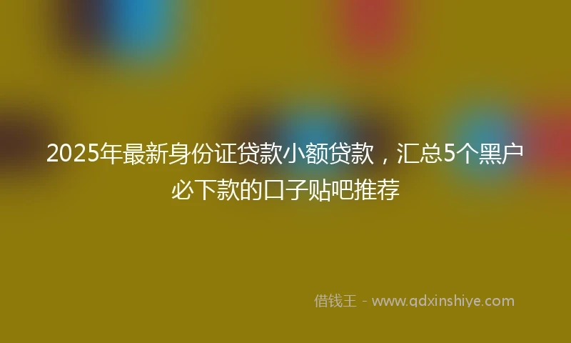 2025年最新身份证贷款小额贷款，汇总5个黑户必下款的口子贴吧推荐