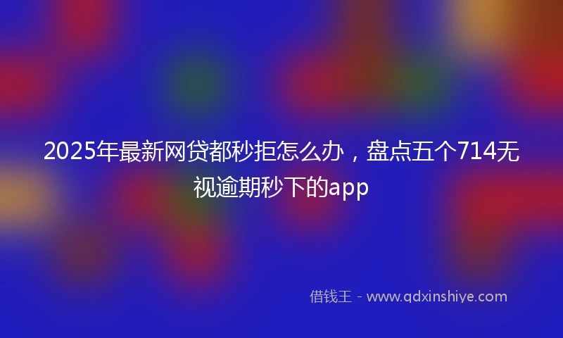 2025年最新网贷都秒拒怎么办，盘点五个714无视逾期秒下的app
