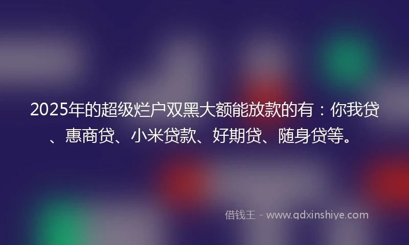 2025年的超级烂户双黑大额能放款的有：你我贷、惠商贷、小米贷款、好期贷、随身贷等。