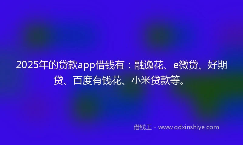 2025年的贷款app借钱有：融逸花、e微贷、好期贷、百度有钱花、小米贷款等。