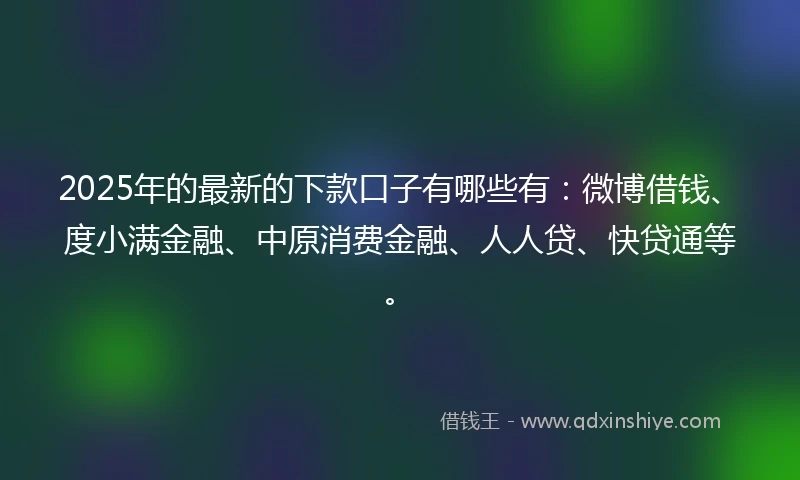 2025年的最新的下款口子有哪些有：微博借钱、度小满金融、中原消费金融、人人贷、快贷通等。