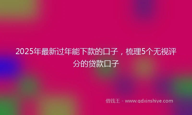 2025年最新过年能下款的口子，梳理5个无视评分的贷款口子