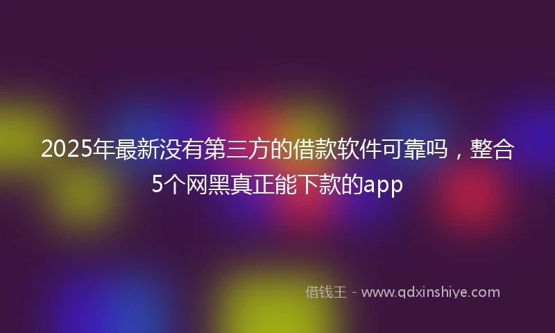 2025年最新没有第三方的借款软件可靠吗，整合5个网黑真正能下款的app