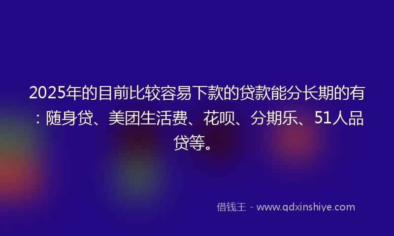2025年的目前比较容易下款的贷款能分长期的有：随身贷、美团生活费、花呗、分期乐、51人品贷等。