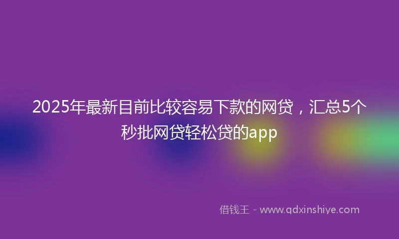 2025年最新目前比较容易下款的网贷，汇总5个秒批网贷轻松贷的app