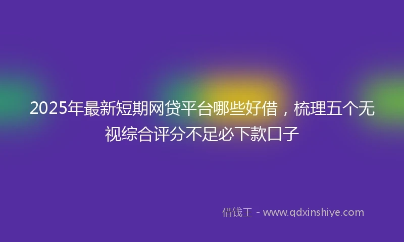 2025年最新短期网贷平台哪些好借，梳理五个无视综合评分不足必下款口子