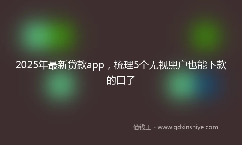 2025年最新贷款app，梳理5个无视黑户也能下款的口子