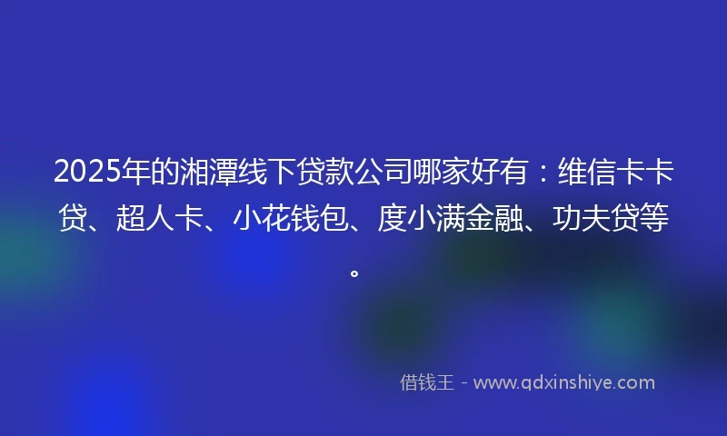 2025年的湘潭线下贷款公司哪家好有：维信卡卡贷、超人卡、小花钱包、度小满金融、功夫贷等。