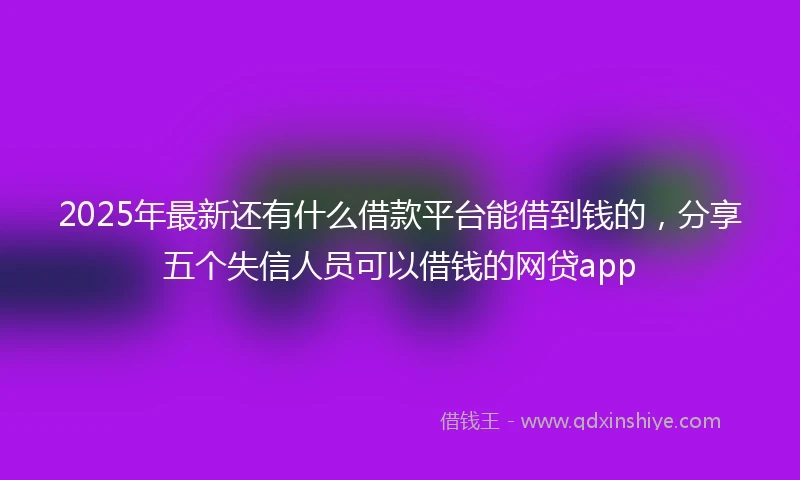 2025年最新还有什么借款平台能借到钱的，分享五个失信人员可以借钱的网贷app