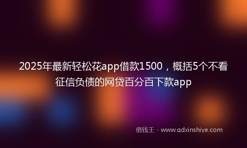 2025年最新轻松花app借款1500，概括5个不看征信负债的网贷百分百下款app