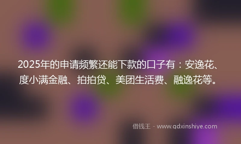 2025年的申请频繁还能下款的口子有：安逸花、度小满金融、拍拍贷、美团生活费、融逸花等。