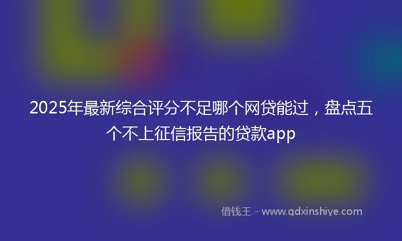 2025年最新综合评分不足哪个网贷能过，盘点五个不上征信报告的贷款app