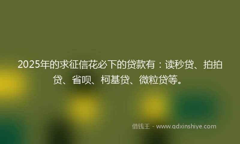 2025年的求征信花必下的贷款有：读秒贷、拍拍贷、省呗、柯基贷、微粒贷等。