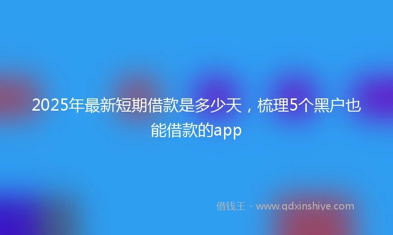 2025年最新短期借款是多少天，梳理5个黑户也能借款的app