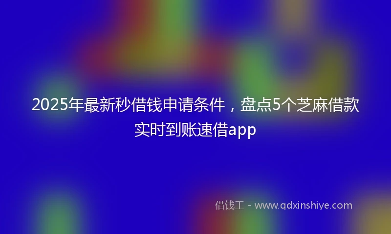 2025年最新秒借钱申请条件，盘点5个芝麻借款实时到账速借app