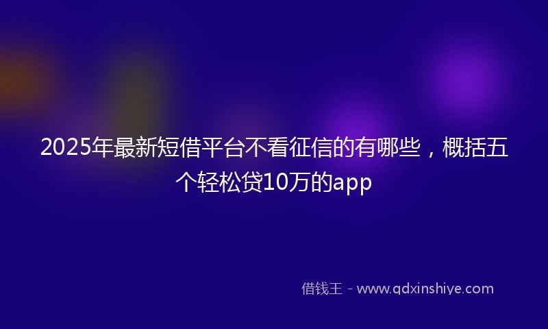 2025年最新短借平台不看征信的有哪些，概括五个轻松贷10万的app