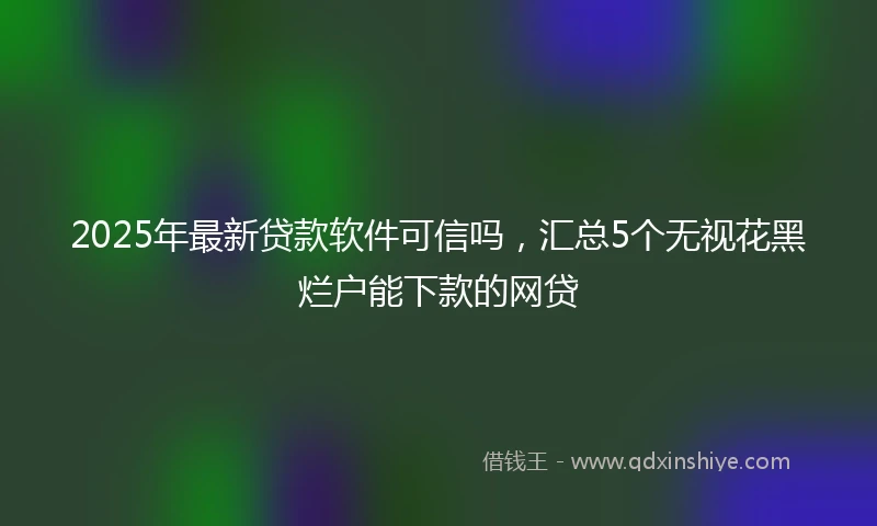 2025年最新贷款软件可信吗，汇总5个无视花黑烂户能下款的网贷