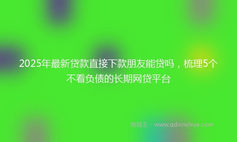 2025年最新贷款直接下款朋友能贷吗，梳理5个不看负债的长期网贷平台