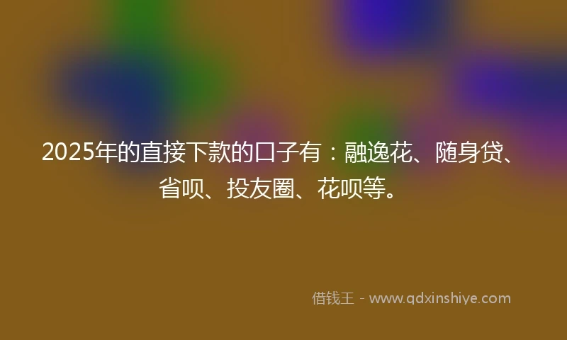 2025年的直接下款的口子有：融逸花、随身贷、省呗、投友圈、花呗等。