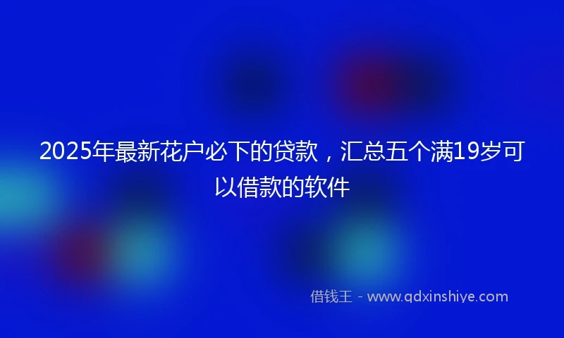 2025年最新花户必下的贷款，汇总五个满19岁可以借款的软件
