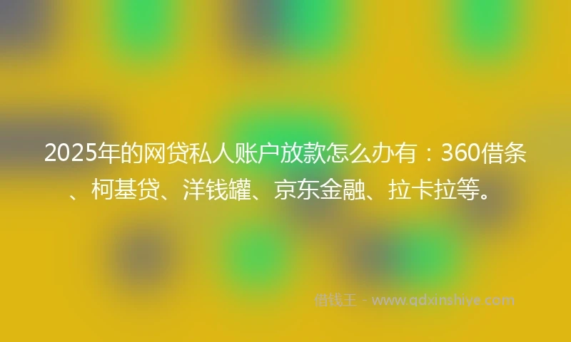 2025年的网贷私人账户放款怎么办有：360借条、柯基贷、洋钱罐、京东金融、拉卡拉等。