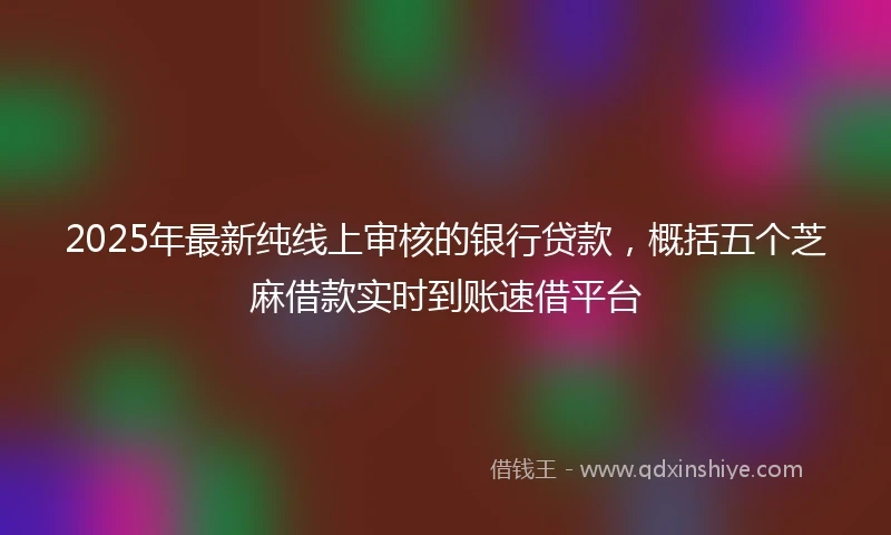 2025年最新纯线上审核的银行贷款，概括五个芝麻借款实时到账速借平台