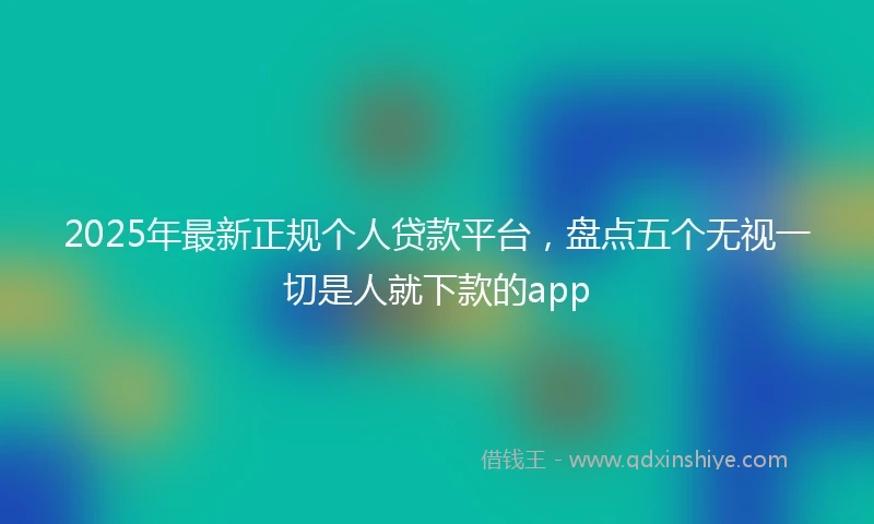 2025年最新正规个人贷款平台，盘点五个无视一切是人就下款的app