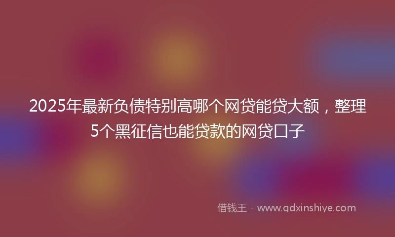 2025年最新负债特别高哪个网贷能贷大额，整理5个黑征信也能贷款的网贷口子