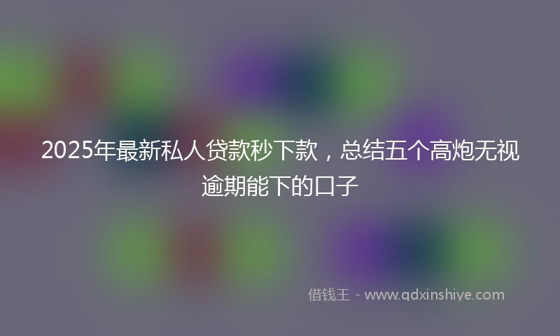 2025年最新私人贷款秒下款，总结五个高炮无视逾期能下的口子