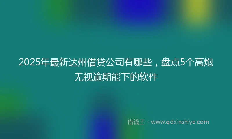 2025年最新达州借贷公司有哪些，盘点5个高炮无视逾期能下的软件