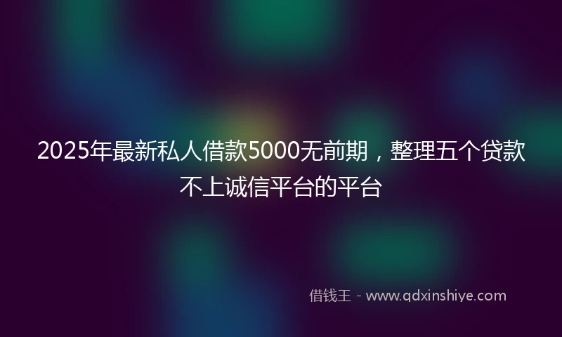 2025年最新私人借款5000无前期，整理五个贷款不上诚信平台的平台
