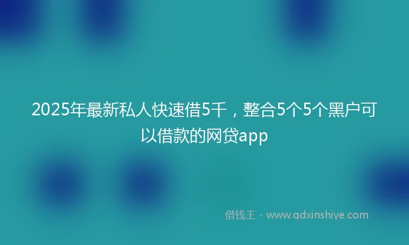 2025年最新私人快速借5千，整合5个5个黑户可以借款的网贷app