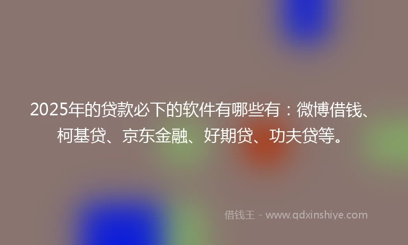 2025年的贷款必下的软件有哪些有：微博借钱、柯基贷、京东金融、好期贷、功夫贷等。