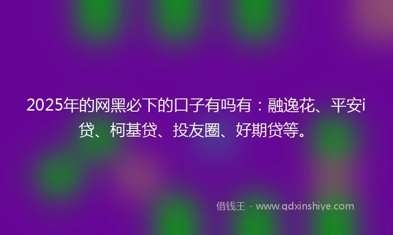 2025年的网黑必下的口子有吗有：融逸花、平安i贷、柯基贷、投友圈、好期贷等。