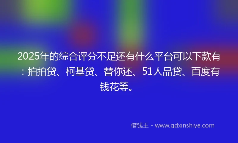 2025年的综合评分不足还有什么平台可以下款有：拍拍贷、柯基贷、替你还、51人品贷、百度有钱花等。