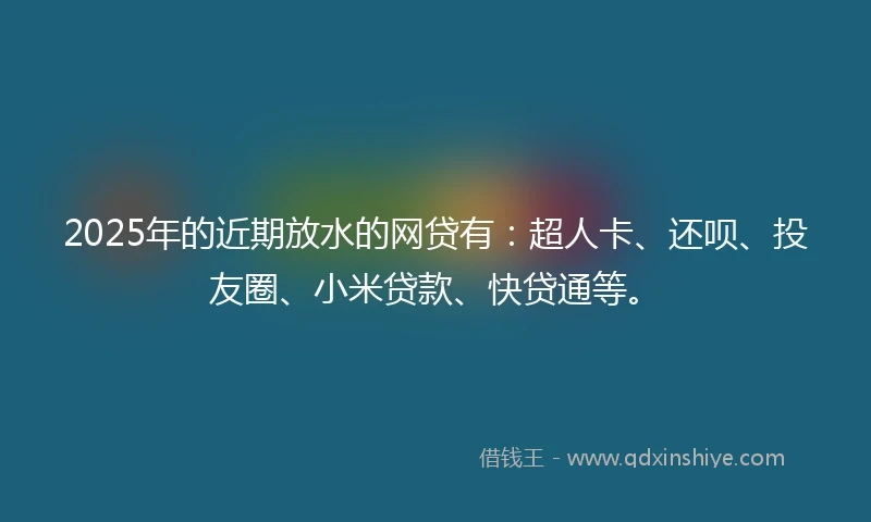 2025年的近期放水的网贷有：超人卡、还呗、投友圈、小米贷款、快贷通等。