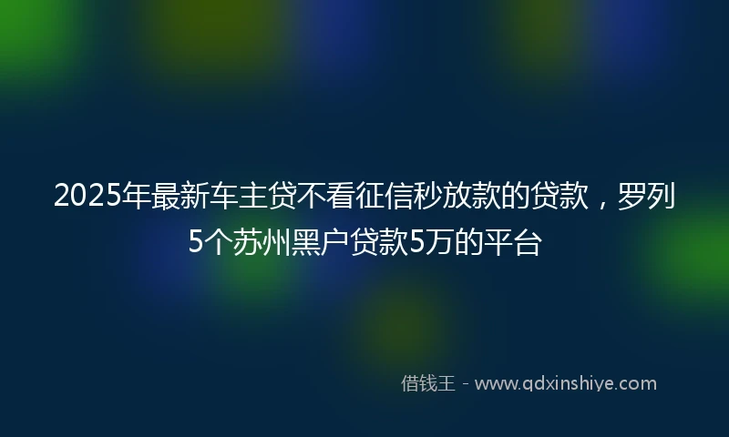 2025年最新车主贷不看征信秒放款的贷款，罗列5个苏州黑户贷款5万的平台