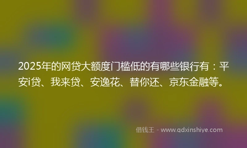 2025年的网贷大额度门槛低的有哪些银行有：平安i贷、我来贷、安逸花、替你还、京东金融等。