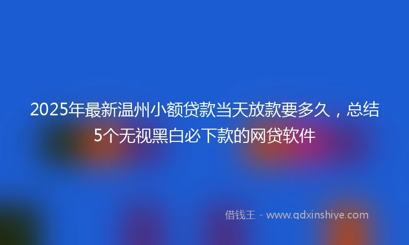 2025年最新温州小额贷款当天放款要多久，总结5个无视黑白必下款的网贷软件