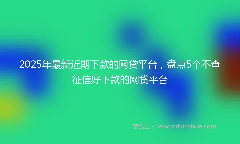 2025年最新近期下款的网贷平台，盘点5个不查征信好下款的网贷平台