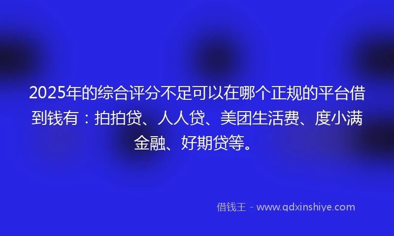 2025年的综合评分不足可以在哪个正规的平台借到钱有：拍拍贷、人人贷、美团生活费、度小满金融、好期贷等。