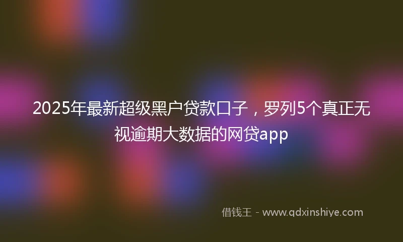 2025年最新超级黑户贷款口子，罗列5个真正无视逾期大数据的网贷app