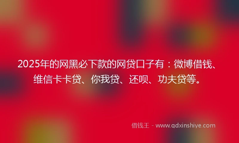 2025年的网黑必下款的网贷口子有：微博借钱、维信卡卡贷、你我贷、还呗、功夫贷等。