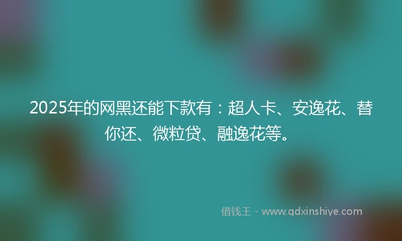 2025年的网黑还能下款有：超人卡、安逸花、替你还、微粒贷、融逸花等。