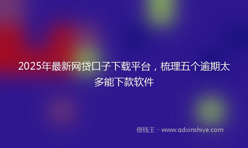 2025年最新网贷口子下载平台，梳理五个逾期太多能下款软件
