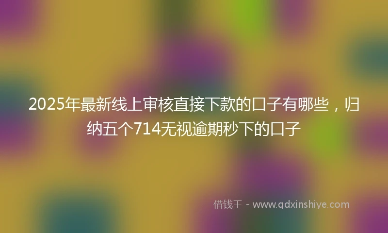 2025年最新线上审核直接下款的口子有哪些，归纳五个714无视逾期秒下的口子