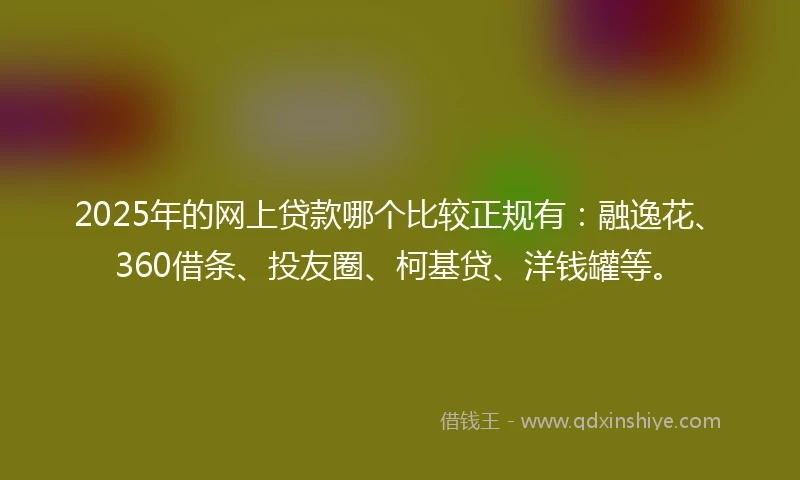 2025年的网上贷款哪个比较正规有：融逸花、360借条、投友圈、柯基贷、洋钱罐等。